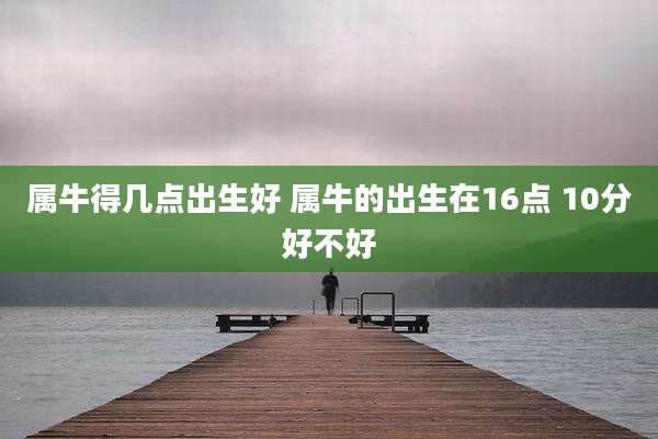 属牛得几点出生好 属牛的出生在16点 10分好不好