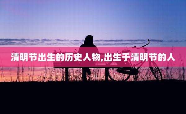 清明节出生的历史人物,出生于清明节的人