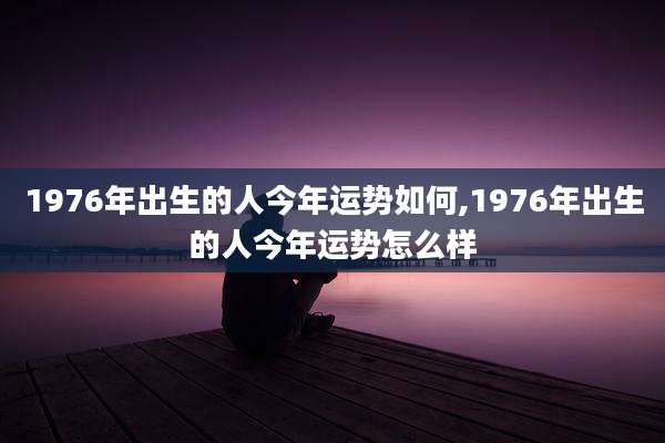 1976年出生的人今年运势如何,1976年出生的人今年运势怎么样