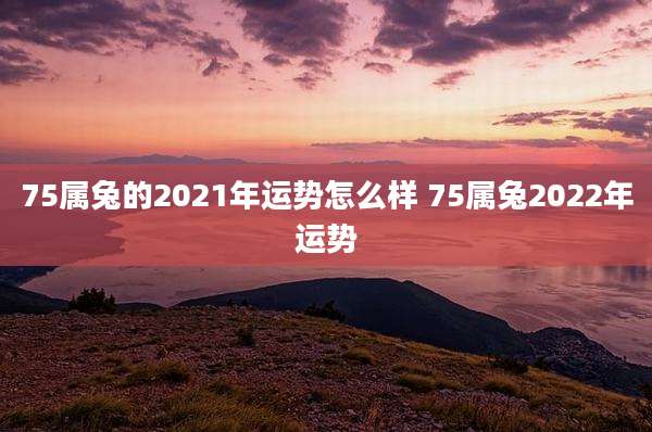 75属兔的2021年运势怎么样 75属兔2022年运势