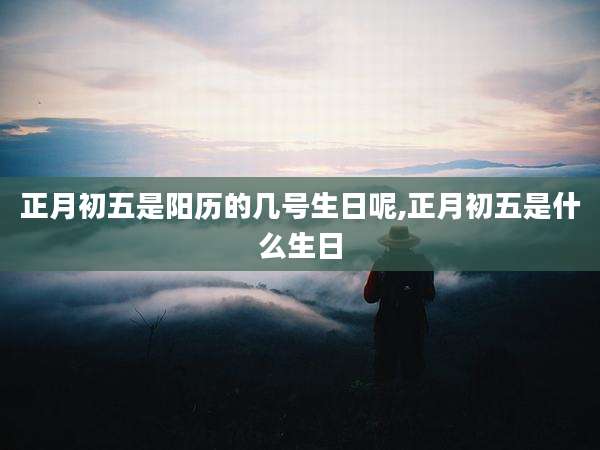 正月初五是阳历的几号生日呢,正月初五是什么生日