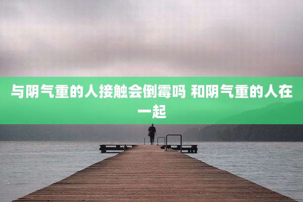 与阴气重的人接触会倒霉吗 和阴气重的人在一起