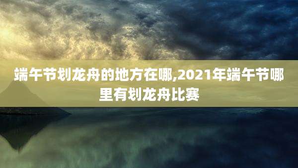 端午节划龙舟的地方在哪,2021年端午节哪里有划龙舟比赛