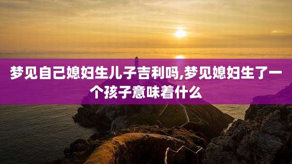 梦见自己媳妇生儿子吉利吗,梦见媳妇生了一个孩子意味着什么