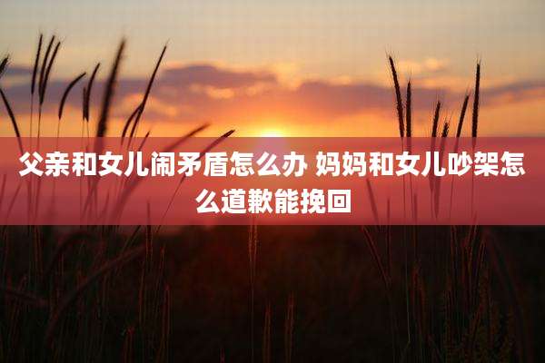 父亲和女儿闹矛盾怎么办 妈妈和女儿吵架怎么道歉能挽回