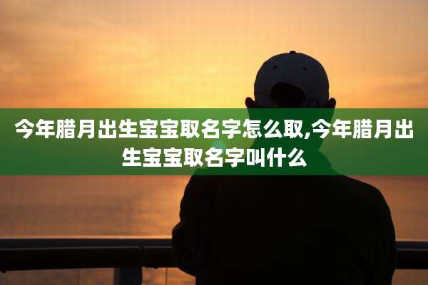 今年腊月出生宝宝取名字怎么取,今年腊月出生宝宝取名字叫什么