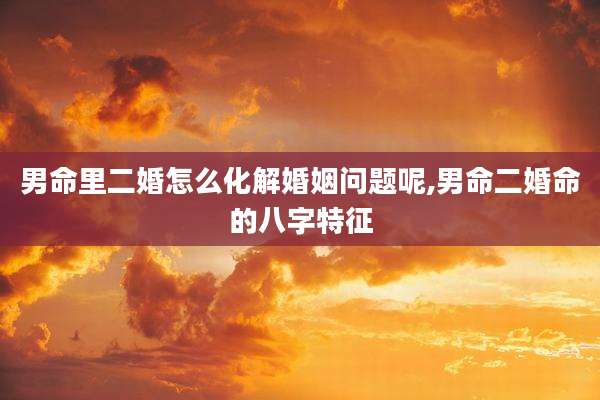 男命里二婚怎么化解婚姻问题呢,男命二婚命的八字特征