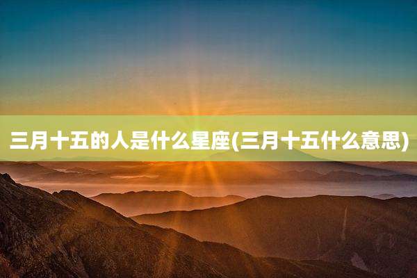三月十五的人是什么星座(三月十五什么意思)