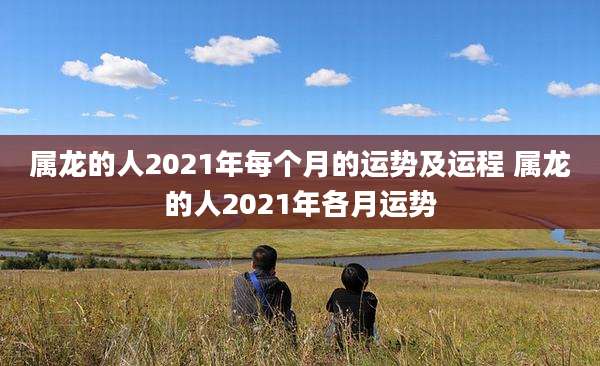 属龙的人2021年每个月的运势及运程 属龙的人2021年各月运势