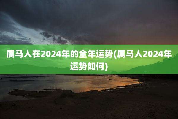 属马人在2024年的全年运势(属马人2024年运势如何)