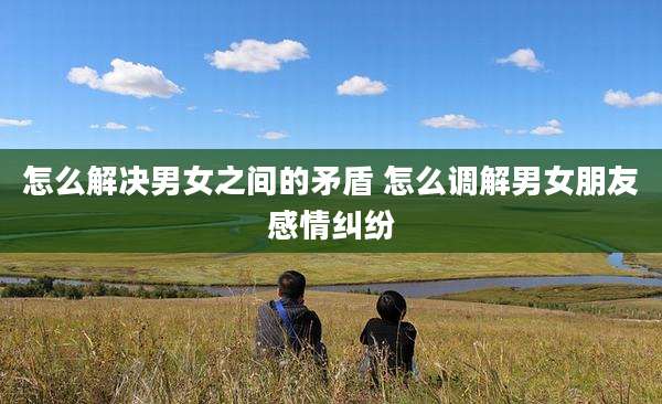 怎么解决男女之间的矛盾 怎么调解男女朋友感情纠纷