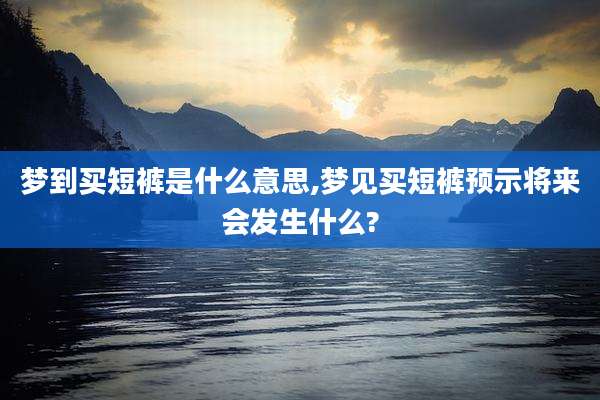 梦到买短裤是什么意思,梦见买短裤预示将来会发生什么?