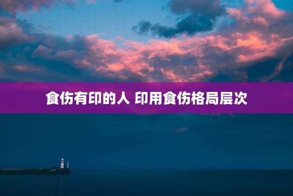 食伤有印的人 印用食伤格局层次