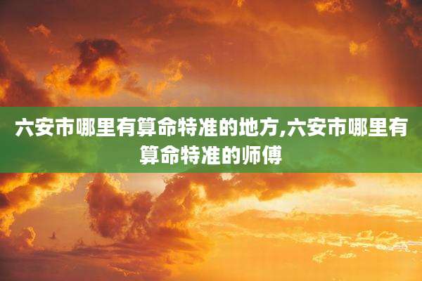六安市哪里有算命特准的地方,六安市哪里有算命特准的师傅