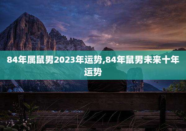 84年属鼠男2023年运势,84年鼠男未来十年运势