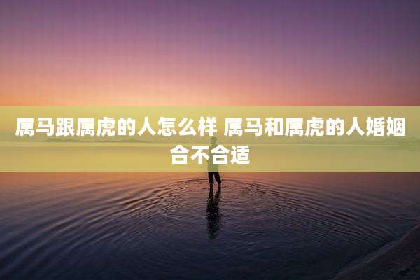 属马跟属虎的人怎么样 属马和属虎的人婚姻合不合适