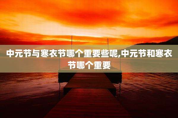 中元节与寒衣节哪个重要些呢,中元节和寒衣节哪个重要