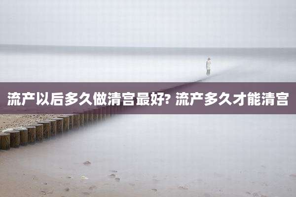 流产以后多久做清宫最好? 流产多久才能清宫