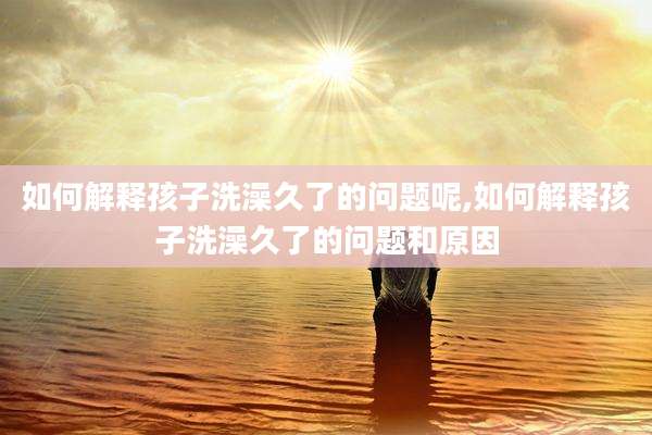 如何解释孩子洗澡久了的问题呢,如何解释孩子洗澡久了的问题和原因