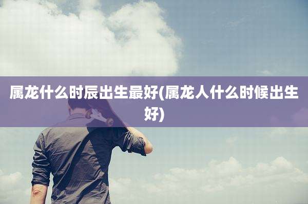 属龙什么时辰出生最好(属龙人什么时候出生好)