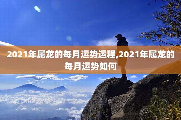 2021年属龙的每月运势运程,2021年属龙的每月运势如何