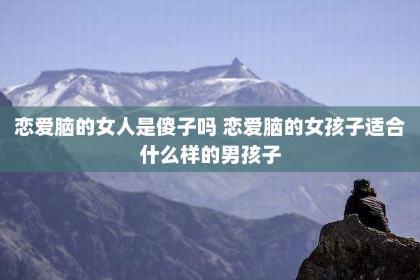 恋爱脑的女人是傻子吗 恋爱脑的女孩子适合什么样的男孩子