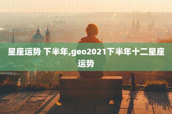 星座运势 下半年,geo2021下半年十二星座运势
