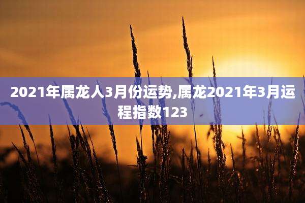 2021年属龙人3月份运势,属龙2021年3月运程指数123