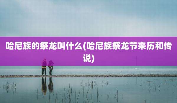 哈尼族的祭龙叫什么(哈尼族祭龙节来历和传说)