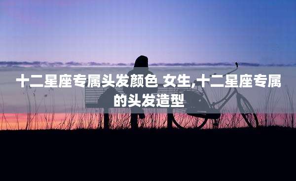 十二星座专属头发颜色 女生,十二星座专属的头发造型