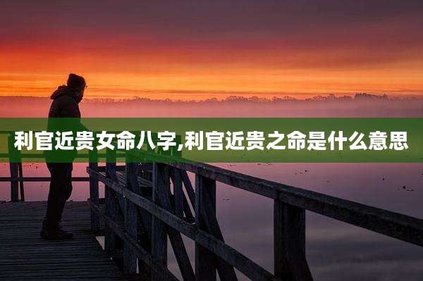 利官近贵女命八字,利官近贵之命是什么意思