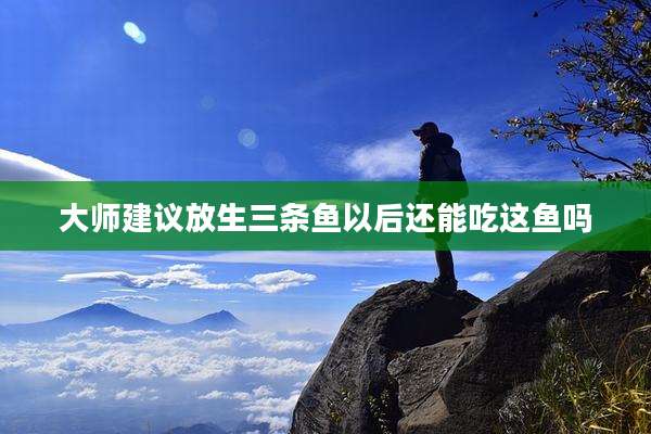 大师建议放生三条鱼以后还能吃这鱼吗