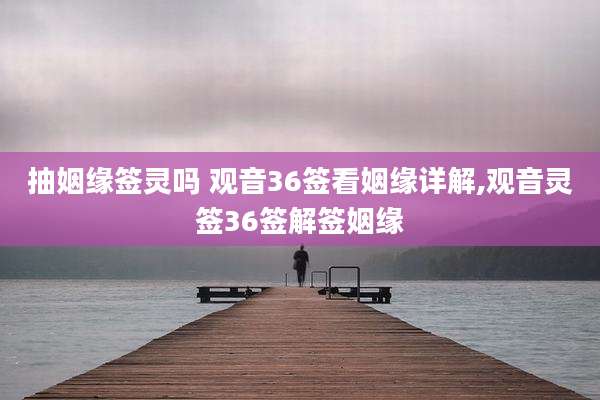 抽姻缘签灵吗 观音36签看姻缘详解,观音灵签36签解签姻缘