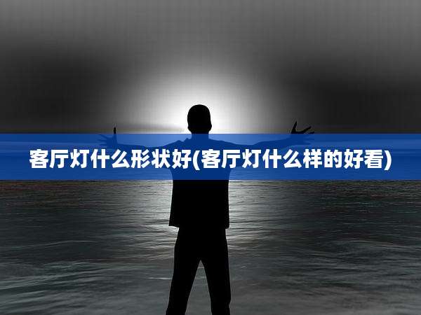 客厅灯什么形状好(客厅灯什么样的好看)