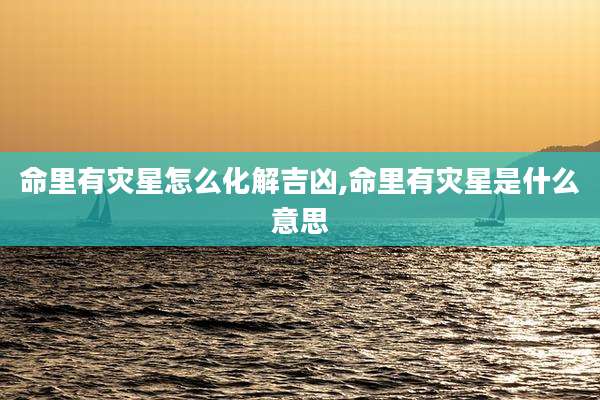 命里有灾星怎么化解吉凶,命里有灾星是什么意思