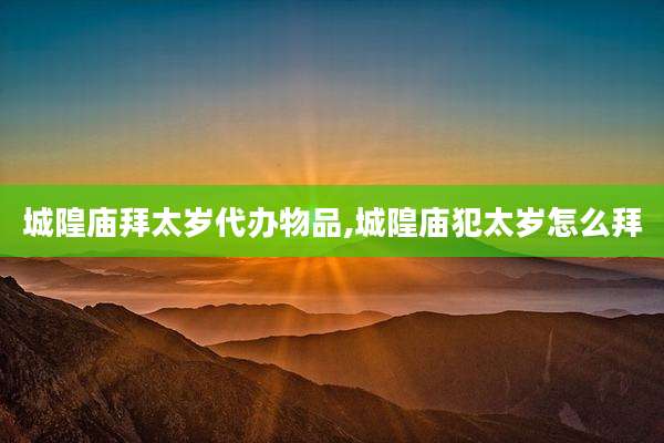 城隍庙拜太岁代办物品,城隍庙犯太岁怎么拜