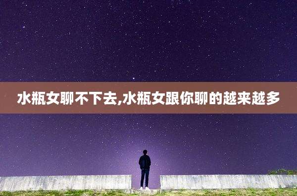 水瓶女聊不下去,水瓶女跟你聊的越来越多