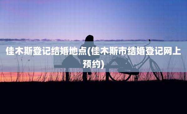 佳木斯登记结婚地点(佳木斯市结婚登记网上预约)