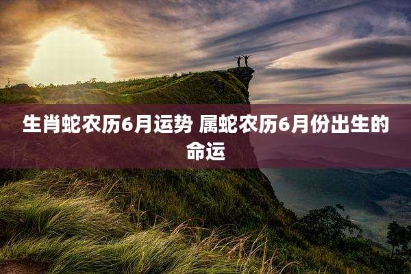 生肖蛇农历6月运势 属蛇农历6月份出生的命运