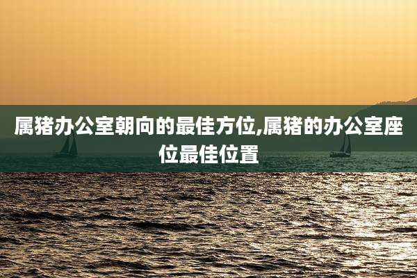 属猪办公室朝向的最佳方位,属猪的办公室座位最佳位置