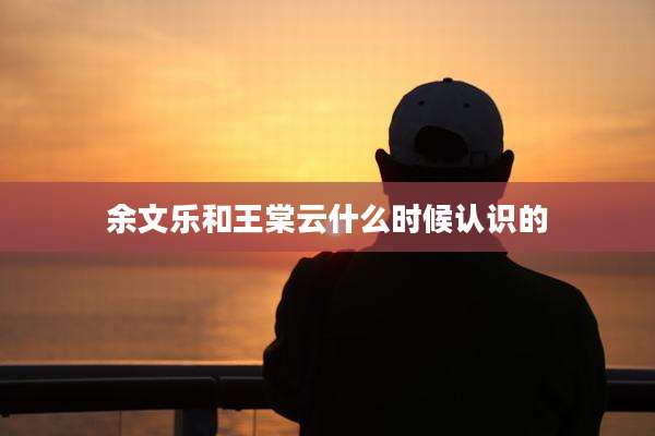 余文乐和王棠云什么时候认识的