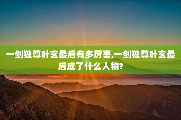 一剑独尊叶玄最后有多厉害,一剑独尊叶玄最后成了什么人物?