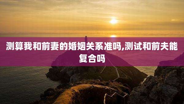 测算我和前妻的婚姻关系准吗,测试和前夫能复合吗