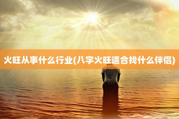 火旺从事什么行业(八字火旺适合找什么伴侣)