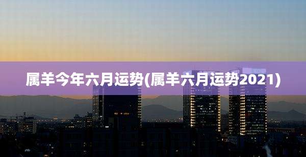 属羊今年六月运势(属羊六月运势2021)