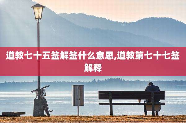 道教七十五签解签什么意思,道教第七十七签解释