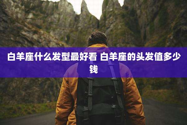 白羊座什么发型最好看 白羊座的头发值多少钱