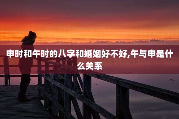申时和午时的八字和婚姻好不好,午与申是什么关系