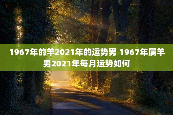 1967年的羊2021年的运势男 1967年属羊男2021年每月运势如何
