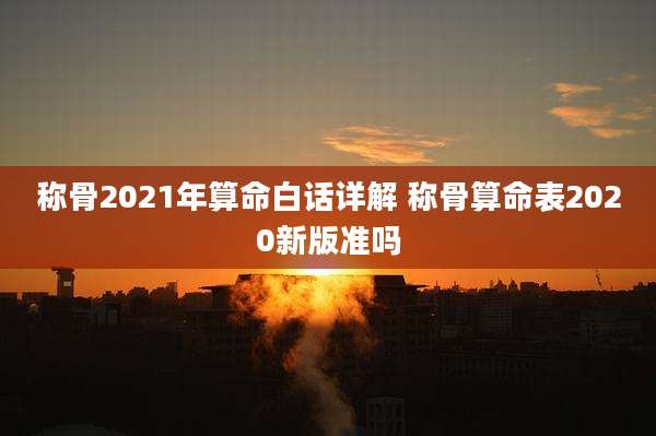 称骨2021年算命白话详解 称骨算命表2020新版准吗